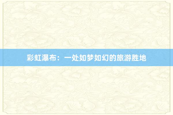 彩虹瀑布：一处如梦如幻的旅游胜地