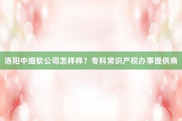 洛阳中细软公司怎样样？专科常识产权办事提供商