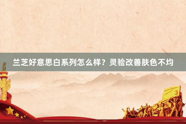 兰芝好意思白系列怎么样？灵验改善肤色不均