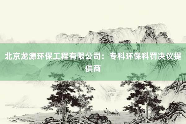 北京龙源环保工程有限公司：专科环保科罚决议提供商