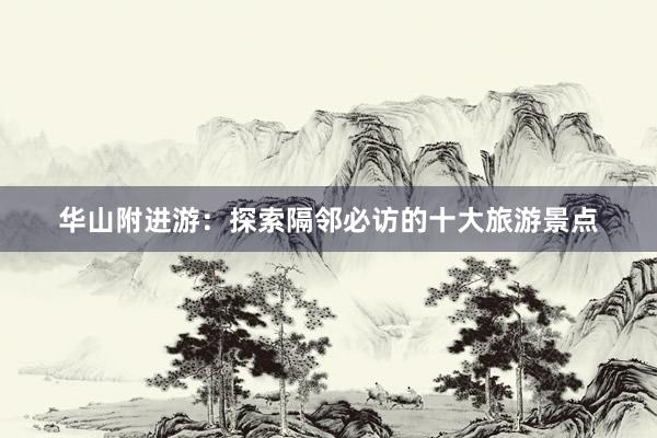 华山附进游：探索隔邻必访的十大旅游景点